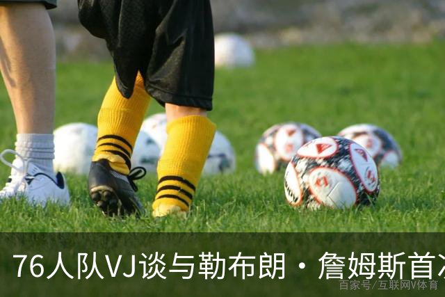 76人队VJ谈与勒布朗·詹姆斯首次视频通话：我必须装作老手样子